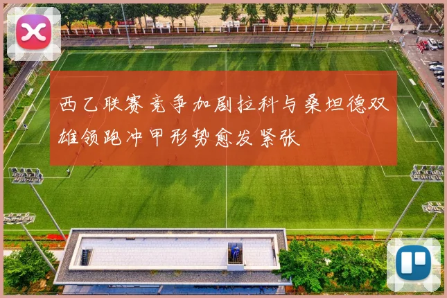 西乙联赛竞争加剧拉科与桑坦德双雄领跑冲甲形势愈发紧张