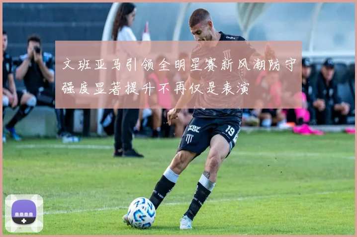 文班亚马引领全明星赛新风潮防守强度显著提升不再仅是表演