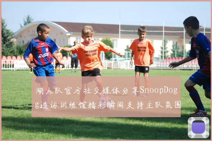 湖人队官方社交媒体分享SnoopDogg造访训练馆精彩瞬间支持主队氛围浓厚
