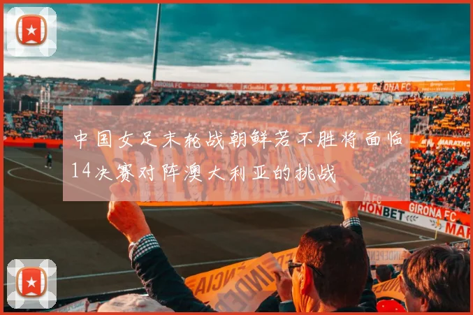 中国女足末轮战朝鲜若不胜将面临14决赛对阵澳大利亚的挑战
