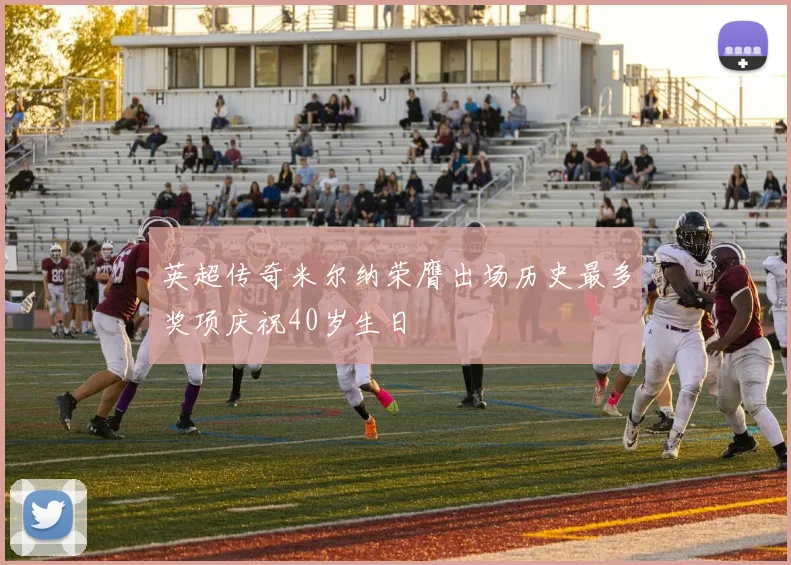 英超传奇米尔纳荣膺出场历史最多奖项庆祝40岁生日