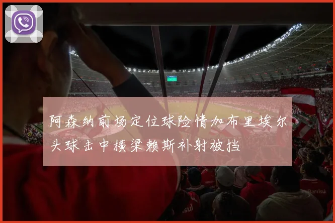 阿森纳前场定位球险情加布里埃尔头球击中横梁赖斯补射被挡