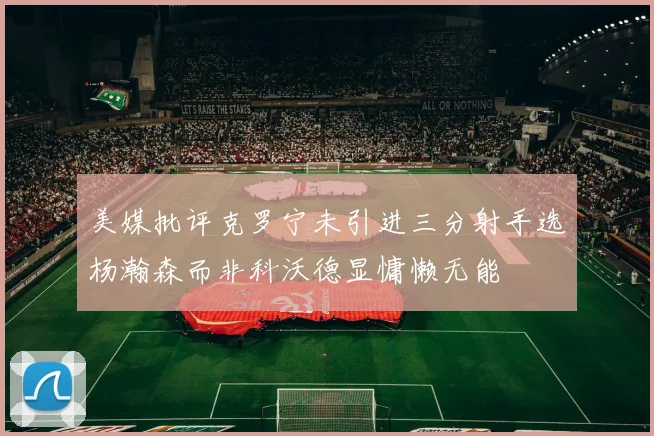 美媒批评克罗宁未引进三分射手选杨瀚森而非科沃德显慵懒无能