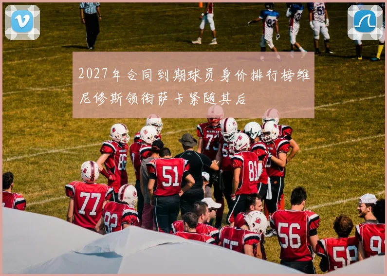 2027年合同到期球员身价排行榜维尼修斯领衔萨卡紧随其后