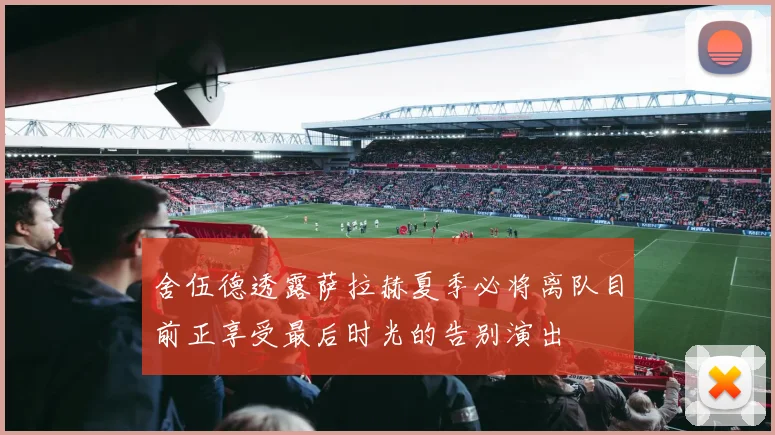 舍伍德透露萨拉赫夏季必将离队目前正享受最后时光的告别演出