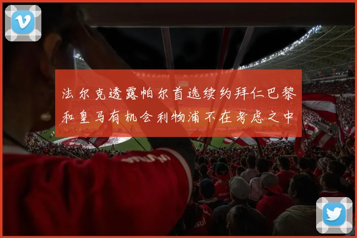 法尔克透露帕尔首选续约拜仁巴黎和皇马有机会利物浦不在考虑之中