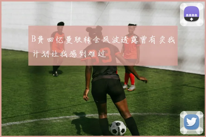 B费回忆曼联转会风波透露曾有卖我计划让我感到难过