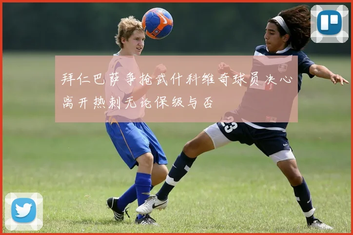 拜仁巴萨争抢武什科维奇球员决心离开热刺无论保级与否