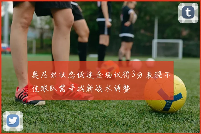 奥尼尔状态低迷全场仅得3分表现不佳球队需寻找新战术调整