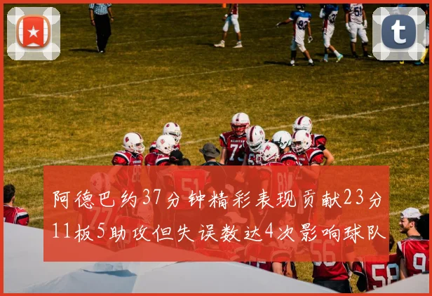 阿德巴约37分钟精彩表现贡献23分11板5助攻但失误数达4次影响球队表现