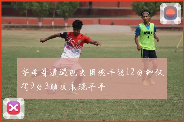 字母哥遭遇包夹困境半场12分钟仅得9分3助攻表现平平