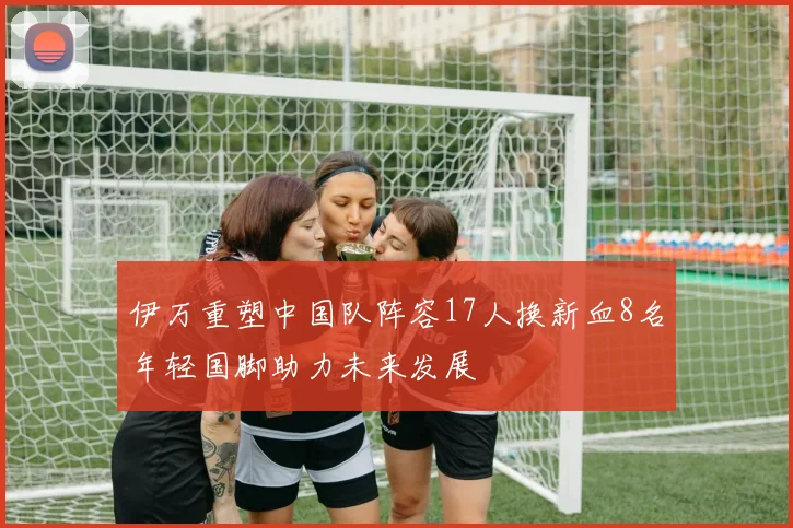 伊万重塑中国队阵容17人换新血8名年轻国脚助力未来发展