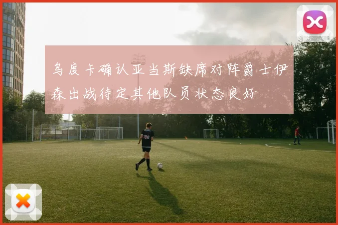乌度卡确认亚当斯缺席对阵爵士伊森出战待定其他队员状态良好