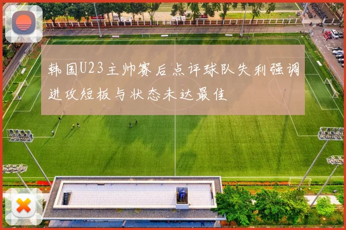 韩国U23主帅赛后点评球队失利强调进攻短板与状态未达最佳