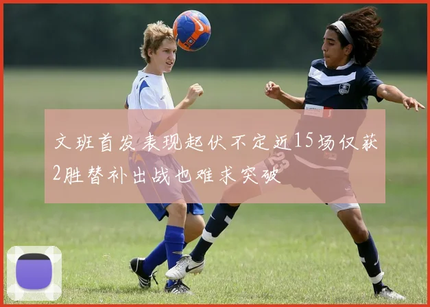 文班首发表现起伏不定近15场仅获2胜替补出战也难求突破
