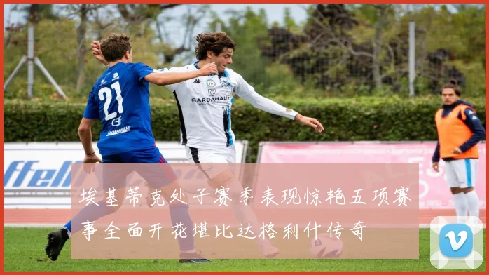 埃基蒂克处子赛季表现惊艳五项赛事全面开花堪比达格利什传奇