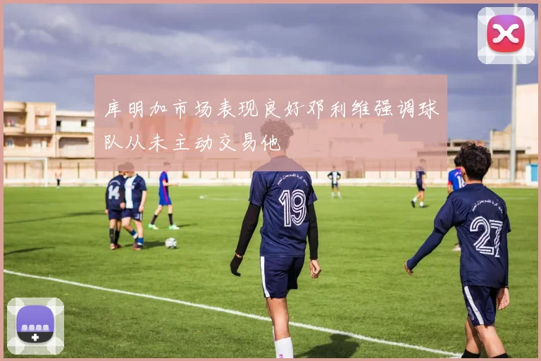 库明加市场表现良好邓利维强调球队从未主动交易他