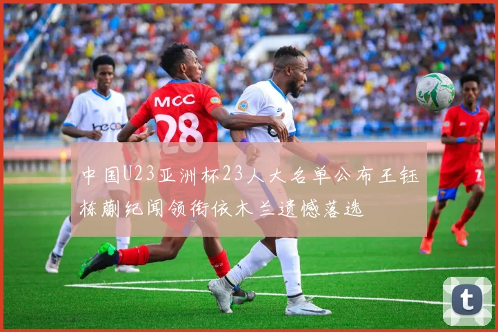 中国U23亚洲杯23人大名单公布王钰栋蒯纪闻领衔依木兰遗憾落选