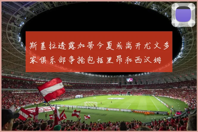 斯基拉透露加蒂今夏或离开尤文多家俱乐部争抢包括里昂和西汉姆