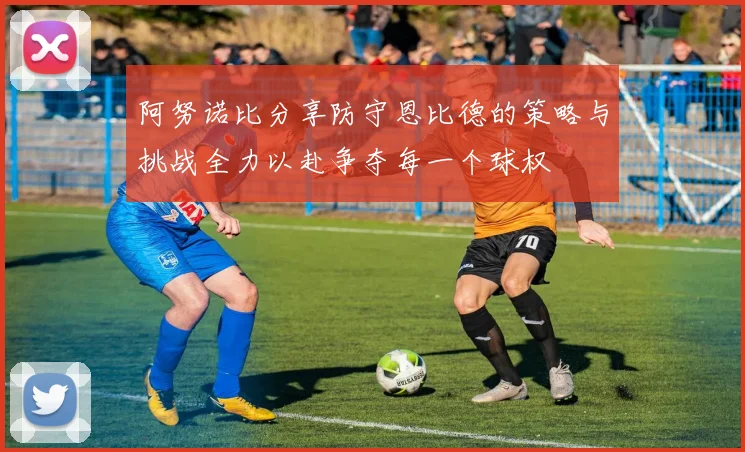 阿努诺比分享防守恩比德的策略与挑战全力以赴争夺每一个球权