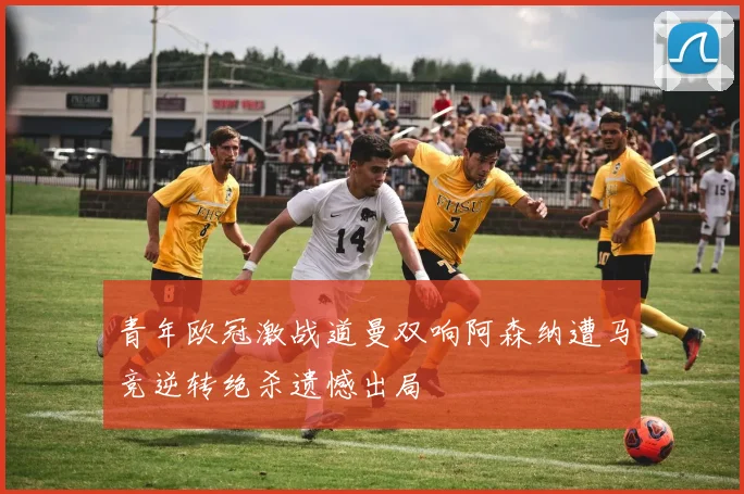 青年欧冠激战道曼双响阿森纳遭马竞逆转绝杀遗憾出局
