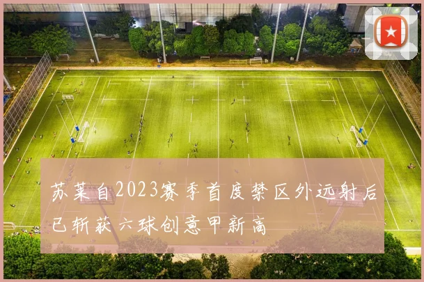 苏莱自2023赛季首度禁区外远射后已斩获六球创意甲新高