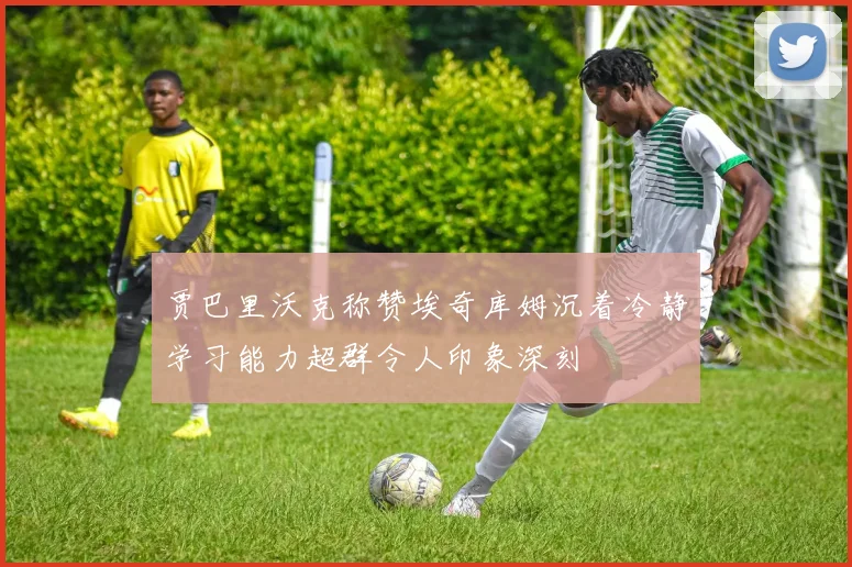 贾巴里沃克称赞埃奇库姆沉着冷静学习能力超群令人印象深刻