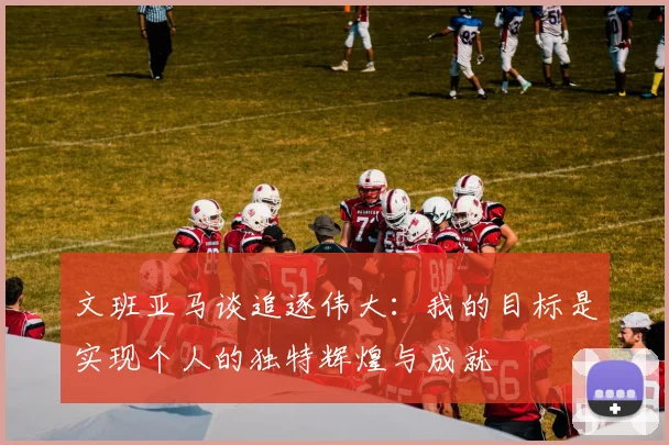 文班亚马谈追逐伟大：我的目标是实现个人的独特辉煌与成就