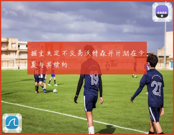 掘金决定不交易沃特森并计划在今夏与其续约