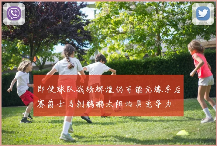 即使球队战绩辉煌仍可能无缘季后赛爵士马刺鹈鹕太阳均具竞争力