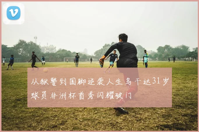 从狱警到国脚逆袭人生乌干达31岁球员非洲杯首秀闪耀破门