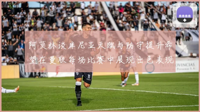 阿莫林谈库尼亚天赋与防守提升希望在曼联每场比赛中展现出色表现