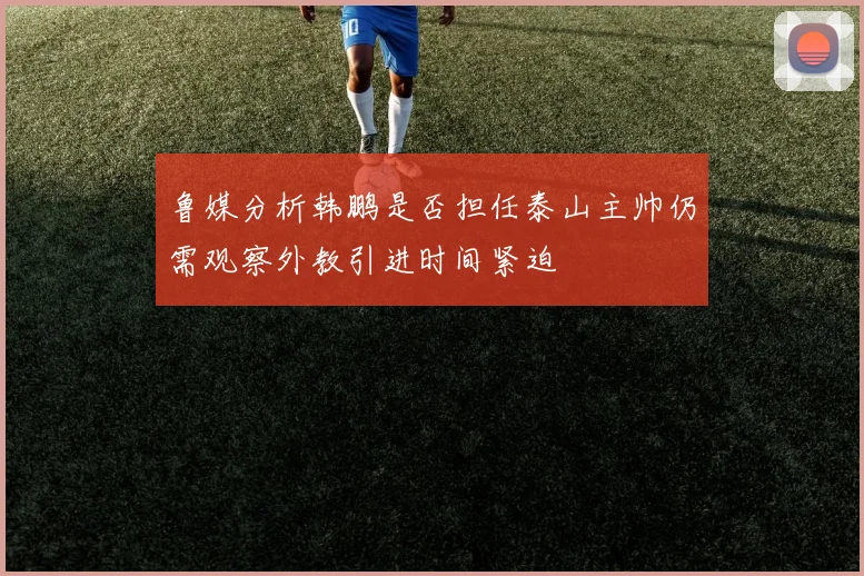鲁媒分析韩鹏是否担任泰山主帅仍需观察外教引进时间紧迫